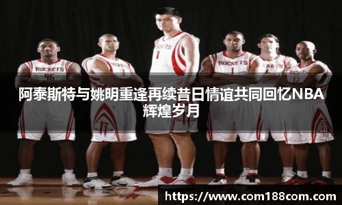 阿泰斯特与姚明重逢再续昔日情谊共同回忆NBA辉煌岁月