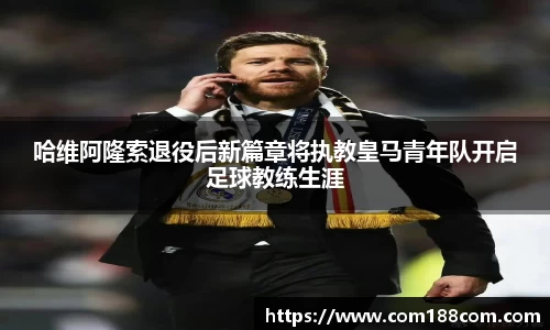 哈维阿隆索退役后新篇章将执教皇马青年队开启足球教练生涯